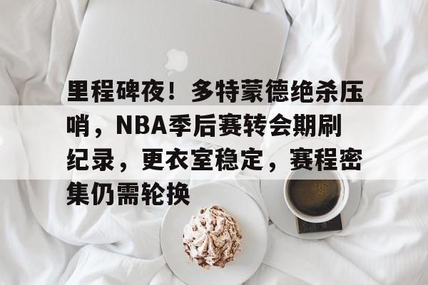 九游注册-关于里程碑夜！多特蒙德绝杀压哨，NBA季后赛转会期刷纪录，更衣室稳定，赛程密集仍需轮换的信息